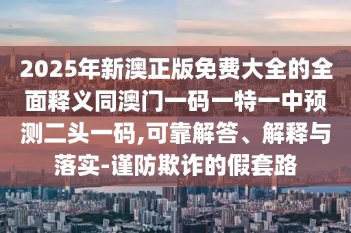 2025年新澳正版免費(fèi)大全的全面釋義同澳門一碼一特一中預(yù)測(cè)二頭一碼,可靠解答、解釋與落實(shí)-謹(jǐn)防欺詐的假套路