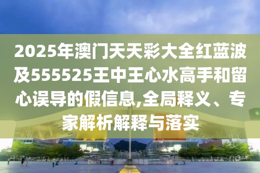 2025年澳門天天彩大全紅藍波及555525王中王心水高手和留心誤導的假信息,全局釋義、專家解析解釋與落實