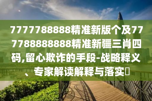 7777788888精準新版?zhèn)€及777788888888精準新疆三肖四碼,留心欺詐的手段-戰(zhàn)略釋義、專家解讀解釋與落實?