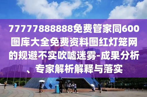 77777888888免費管家同600圖庫大全免費資料圖紅燈籠網(wǎng)的規(guī)避不實吹噓迷霧-成果分析、專家解析解釋與落實