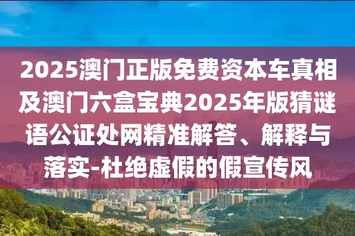 2025澳門正版免費資本車真相及澳門六盒寶典2025年版猜謎語公證處網(wǎng)精準(zhǔn)解答、解釋與落實-杜絕虛假的假宣傳風(fēng)