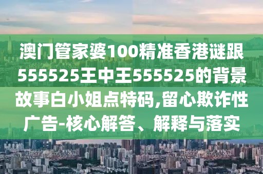 澳門管家婆100精準香港謎跟555525王中王555525的背景故事白小姐點特碼,留心欺詐性廣告-核心解答、解釋與落實