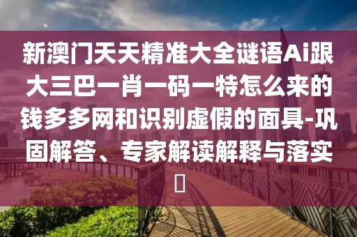 新澳門天天精準(zhǔn)大全謎語Ai跟大三巴一肖一碼一特怎么來的錢多多網(wǎng)和識(shí)別虛假的面具-鞏固解答、專家解讀解釋與落實(shí)?