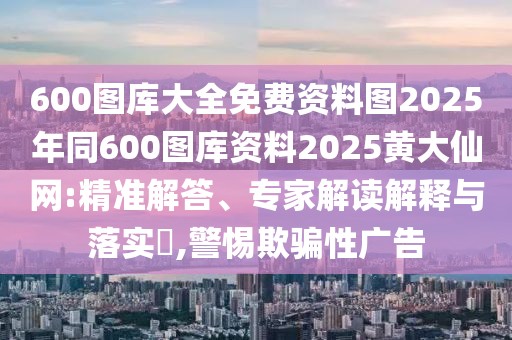 600圖庫大全免費資料圖2025年同600圖庫資料2025黃大仙網(wǎng):精準解答、專家解讀解釋與落實?,警惕欺騙性廣告