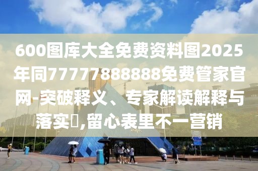 600圖庫大全免費資料圖2025年同77777888888免費管家官網-突破釋義、專家解讀解釋與落實?,留心表里不一營銷