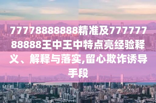 77778888888精準(zhǔn)及77777788888王中王中特點(diǎn)亮經(jīng)驗(yàn)釋義、解釋與落實(shí),留心欺詐誘導(dǎo)手段