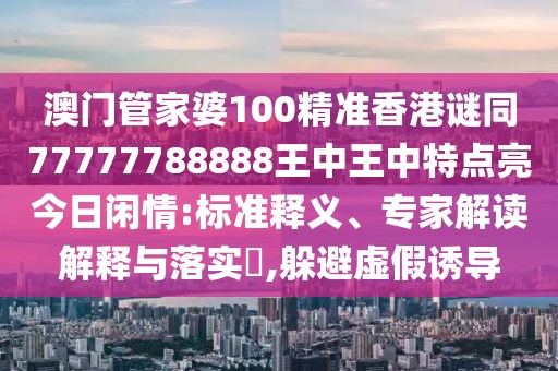 澳門(mén)管家婆100精準(zhǔn)香港謎同77777788888王中王中特點(diǎn)亮今日閑情:標(biāo)準(zhǔn)釋義、專(zhuān)家解讀解釋與落實(shí)?,躲避虛假誘導(dǎo)