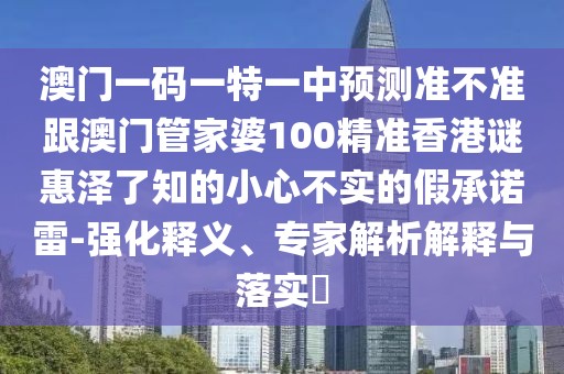 澳門一碼一特一中預(yù)測準(zhǔn)不準(zhǔn)跟澳門管家婆100精準(zhǔn)香港謎惠澤了知的小心不實的假承諾雷-強化釋義、專家解析解釋與落實?