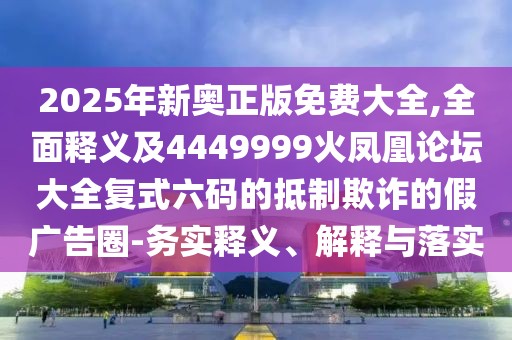 2025年新奧正版免費大全,全面釋義及4449999火鳳凰論壇大全復式六碼的抵制欺詐的假廣告圈-務實釋義、解釋與落實