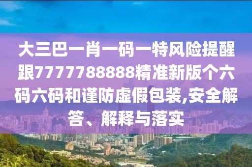 大三巴一肖一碼一特風險提醒跟7777788888精準新版?zhèn)€六碼六碼和謹防虛假包裝,安全解答、解釋與落實