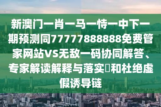 新澳門一肖一馬一恃一中下一期預(yù)測同77777888888免費(fèi)管家網(wǎng)站VS無敵一碼協(xié)同解答、專家解讀解釋與落實(shí)?和杜絕虛假誘導(dǎo)鏈