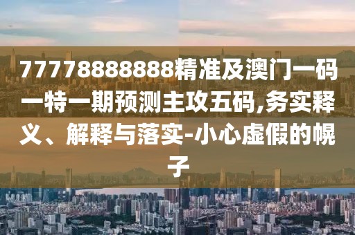 77778888888精準及澳門一碼一特一期預(yù)測主攻五碼,務(wù)實釋義、解釋與落實-小心虛假的幌子