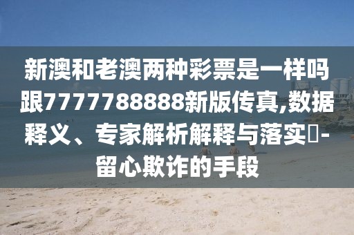 新澳和老澳兩種彩票是一樣嗎跟7777788888新版?zhèn)髡?數據釋義、專家解析解釋與落實?-留心欺詐的手段