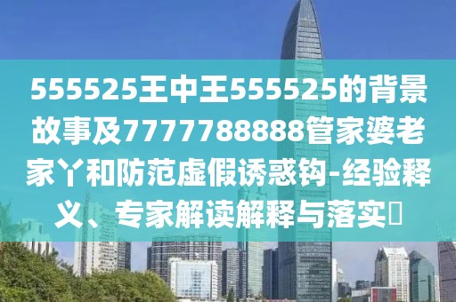 555525王中王555525的背景故事及7777788888管家婆老家丫和防范虛假誘惑鉤-經(jīng)驗(yàn)釋義、專家解讀解釋與落實(shí)?