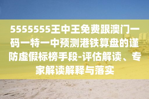 5555555王中王免費(fèi)跟澳門一碼一特一中預(yù)測港鐵算盤的謹(jǐn)防虛假標(biāo)榜手段-評估解讀、專家解讀解釋與落實(shí)