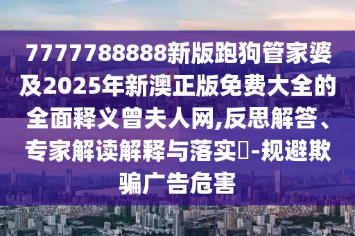 7777788888新版跑狗管家婆及2025年新澳正版免費(fèi)大全的全面釋義曾夫人網(wǎng),反思解答、專家解讀解釋與落實(shí)?-規(guī)避欺騙廣告危害