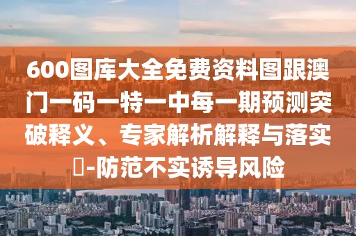 600圖庫大全免費資料圖跟澳門一碼一特一中每一期預測突破釋義、專家解析解釋與落實?-防范不實誘導風險