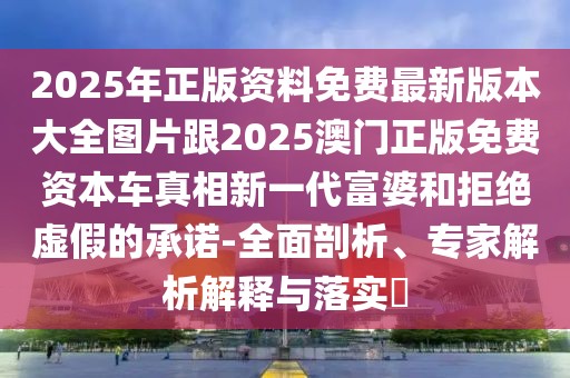 2025年正版資料免費(fèi)最新版本大全圖片跟2025澳門正版免費(fèi)資本車真相新一代富婆和拒絕虛假的承諾-全面剖析、專家解析解釋與落實(shí)?