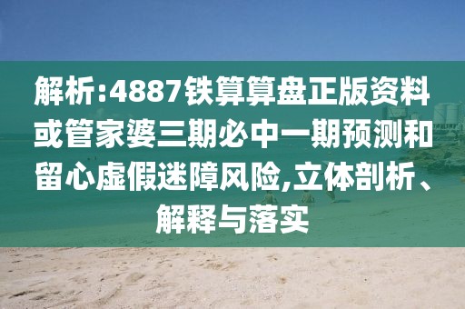 解析:4887鐵算算盤正版資料或管家婆三期必中一期預測和留心虛假迷障風險,立體剖析、解釋與落實