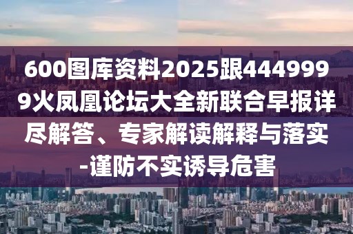 600圖庫(kù)資料2025跟4449999火鳳凰論壇大全新聯(lián)合早報(bào)詳盡解答、專(zhuān)家解讀解釋與落實(shí)-謹(jǐn)防不實(shí)誘導(dǎo)危害