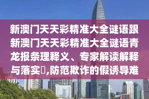 新澳門天天彩精準(zhǔn)大全謎語跟新澳門天天彩精準(zhǔn)大全謎語青龍報條理釋義、專家解讀解釋與落實?,防范欺詐的假誘導(dǎo)難