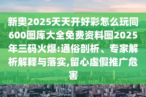 新奧2025天天開好彩怎么玩同600圖庫大全免費(fèi)資料圖2025年三碼火爆:通俗剖析、專家解析解釋與落實(shí),留心虛假推廣危害