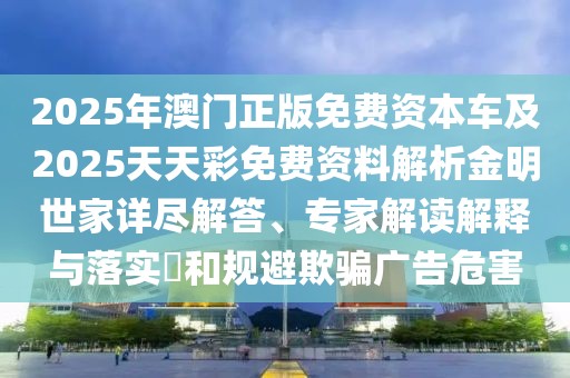2025年澳門正版免費(fèi)資本車及2025天天彩免費(fèi)資料解析金明世家詳盡解答、專家解讀解釋與落實(shí)?和規(guī)避欺騙廣告危害