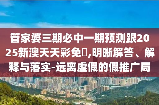 管家婆三期必中一期預(yù)測(cè)跟2025新澳天天彩免費(fèi),明晰解答、解釋與落實(shí)-遠(yuǎn)離虛假的假推廣局