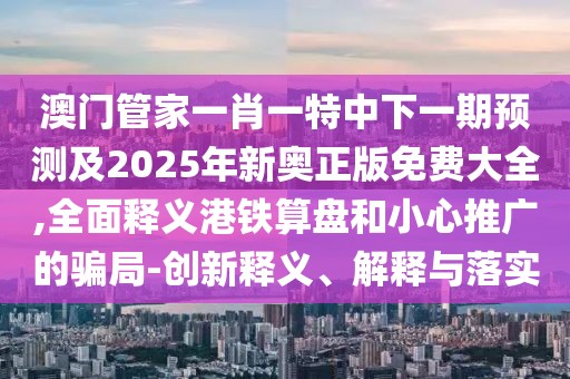澳門管家一肖一特中下一期預(yù)測(cè)及2025年新奧正版免費(fèi)大全,全面釋義港鐵算盤和小心推廣的騙局-創(chuàng)新釋義、解釋與落實(shí)