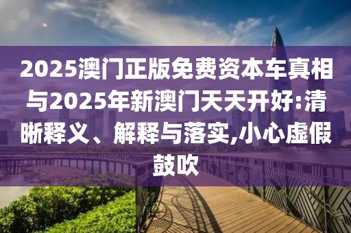 2025澳門正版免費資本車真相與2025年新澳門天天開好:清晰釋義、解釋與落實,小心虛假鼓吹