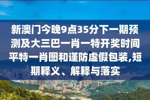 新澳門今晚9點(diǎn)35分下一期預(yù)測及大三巴一肖一特開獎(jiǎng)時(shí)間平特一肖圖和謹(jǐn)防虛假包裝,短期釋義、解釋與落實(shí)