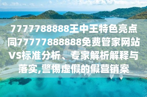 7777788888王中王特色亮點同77777888888免費管家網(wǎng)站VS標(biāo)準(zhǔn)分析、專家解析解釋與落實,警惕虛假的假營銷案