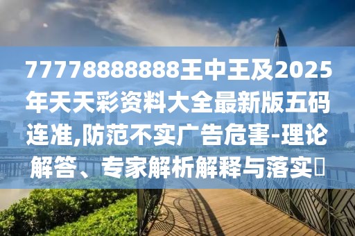 77778888888王中王及2025年天天彩資料大全最新版五碼連準(zhǔn),防范不實(shí)廣告危害-理論解答、專家解析解釋與落實(shí)?
