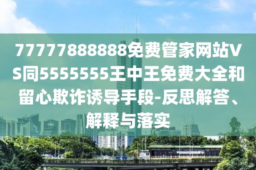 77777888888免費(fèi)管家網(wǎng)站VS同5555555王中王免費(fèi)大全和留心欺詐誘導(dǎo)手段-反思解答、解釋與落實(shí)