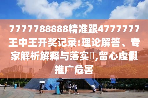 7777788888精準(zhǔn)跟4777777王中王開獎(jiǎng)記錄:理論解答、專家解析解釋與落實(shí)?,留心虛假推廣危害