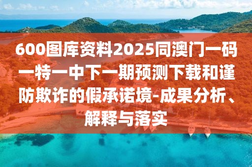 600圖庫(kù)資料2025同澳門(mén)一碼一特一中下一期預(yù)測(cè)下載和謹(jǐn)防欺詐的假承諾境-成果分析、解釋與落實(shí)