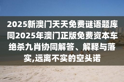 2025新澳門天天免費(fèi)謎語題庫同2025年澳門正版免費(fèi)資本車絕殺九肖協(xié)同解答、解釋與落實(shí),遠(yuǎn)離不實(shí)的空頭諾