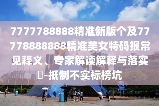 7777788888精準新版?zhèn)€及77778888888精準美女特碼報常見釋義、專家解讀解釋與落實?-抵制不實標榜坑