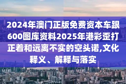 2024年澳門正版免費(fèi)資本車跟600圖庫資料2025年港彩歪打正著和遠(yuǎn)離不實(shí)的空頭諾,文化釋義、解釋與落實(shí)