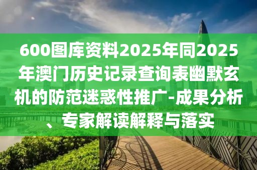 600圖庫(kù)資料2025年同2025年澳門(mén)歷史記錄查詢(xún)表幽默玄機(jī)的防范迷惑性推廣-成果分析、專(zhuān)家解讀解釋與落實(shí)