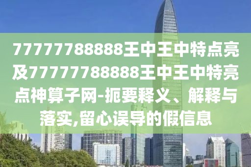 77777788888王中王中特點(diǎn)亮及77777788888王中王中特亮點(diǎn)神算子網(wǎng)-扼要釋義、解釋與落實(shí),留心誤導(dǎo)的假信息
