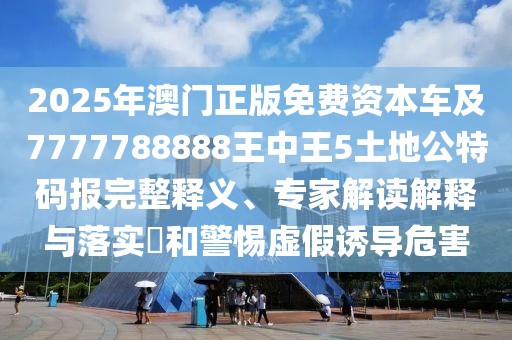 2025年澳門正版免費資本車及7777788888王中王5土地公特碼報完整釋義、專家解讀解釋與落實?和警惕虛假誘導危害