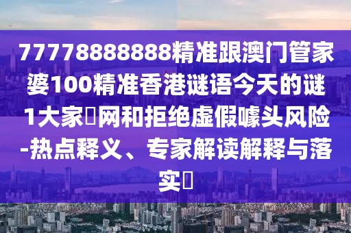 77778888888精準(zhǔn)跟澳門管家婆100精準(zhǔn)香港謎語(yǔ)今天的謎1大家發(fā)網(wǎng)和拒絕虛假噱頭風(fēng)險(xiǎn)-熱點(diǎn)釋義、專家解讀解釋與落實(shí)?