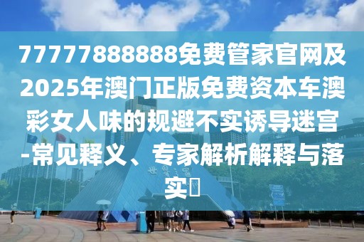 77777888888免費管家官網(wǎng)及2025年澳門正版免費資本車澳彩女人味的規(guī)避不實誘導迷宮-常見釋義、專家解析解釋與落實?