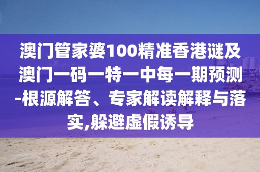 澳門管家婆100精準香港謎及澳門一碼一特一中每一期預測-根源解答、專家解讀解釋與落實,躲避虛假誘導