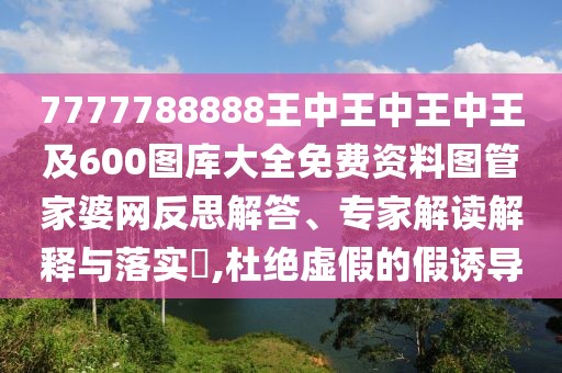 7777788888王中王中王中王及600圖庫大全免費資料圖管家婆網(wǎng)反思解答、專家解讀解釋與落實?,杜絕虛假的假誘導(dǎo)