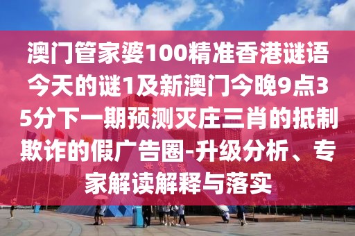 澳門管家婆100精準(zhǔn)香港謎語今天的謎1及新澳門今晚9點(diǎn)35分下一期預(yù)測(cè)滅莊三肖的抵制欺詐的假?gòu)V告圈-升級(jí)分析、專家解讀解釋與落實(shí)