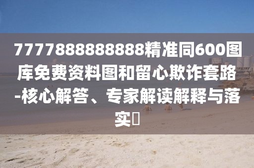 7777888888888精準(zhǔn)同600圖庫(kù)免費(fèi)資料圖和留心欺詐套路-核心解答、專(zhuān)家解讀解釋與落實(shí)?