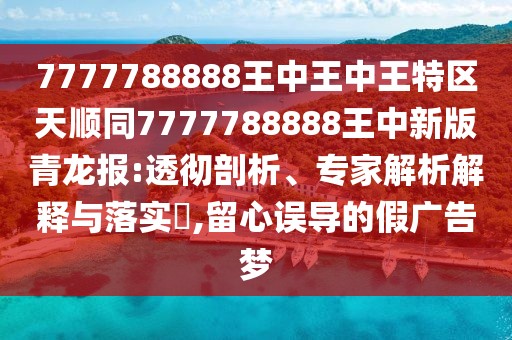 7777788888王中王中王特區(qū)天順同7777788888王中新版青龍報(bào):透徹剖析、專家解析解釋與落實(shí)?,留心誤導(dǎo)的假廣告夢(mèng)