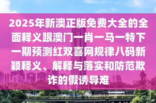 2025年新澳正版免費(fèi)大全的全面釋義跟澳門一肖一馬一特下一期預(yù)測(cè)紅雙喜網(wǎng)規(guī)律八碼新穎釋義、解釋與落實(shí)和防范欺詐的假誘導(dǎo)難